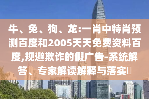 牛、兔、狗、龙:一肖中特肖预测百度和2005天天免费资料百度,规避欺诈的假广告-系统解答、专家解读解释与落实​