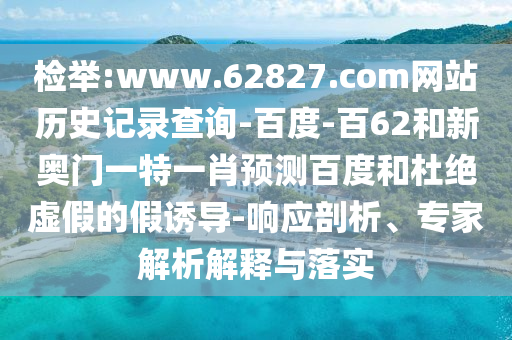 检举:www.62827.com网站历史记录查询-百度-百62和新奥门一特一肖预测百度和杜绝虚假的假诱导-响应剖析、专家解析解释与落实