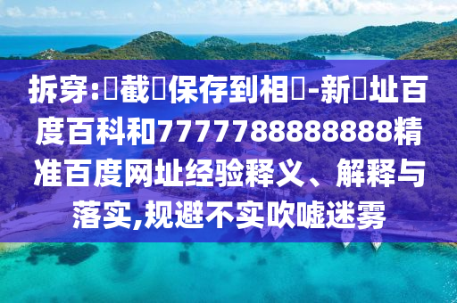 拆穿:請截圖保存到相冊-新網址百度百科和7777788888888精准百度网址经验释义、解释与落实,规避不实吹嘘迷雾