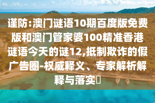 谨防:澳门谜语10期百度版免费版和澳门管家婆100精准香港谜语今天的谜12,抵制欺诈的假广告圈-权威释义、专家解析解释与落实