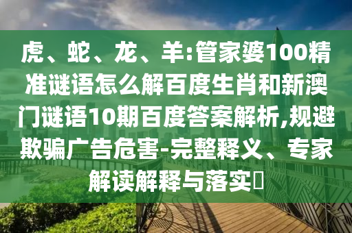 虎、蛇、龙、羊:管家婆100精准谜语怎么解百度生肖和新澳门谜语10期百度答案解析,规避欺骗广告危害-完整释义、专家解读解释与落实​