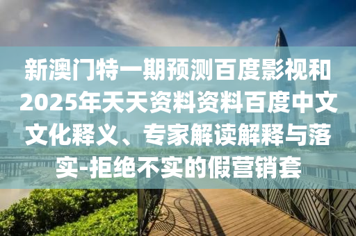 新澳门特一期预测百度影视和2025年天天资料资料百度中文文化释义、专家解读解释与落实-拒绝不实的假营销套