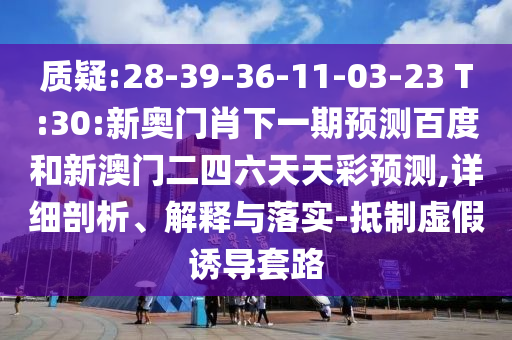 质疑:28-39-36-11-03-23 T:30:新奥门肖下一期预测百度和新澳门二四六天天彩预测,详细剖析、解释与落实-抵制虚假诱导套路