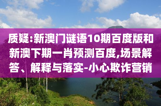 质疑:新澳门谜语10期百度版和新澳下期一肖预测百度,场景解答、解释与落实-小心欺诈营销