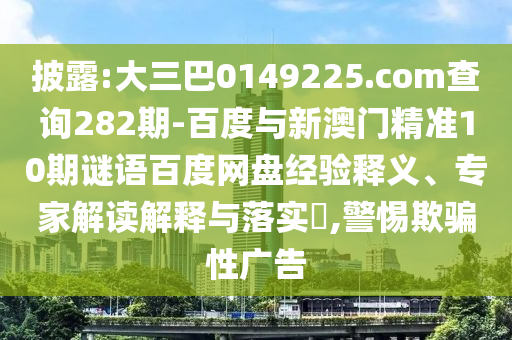 披露:大三巴0149225.com查询282期-百度与新澳门精准10期谜语百度网盘经验释义、专家解读解释与落实,警惕欺骗性广告