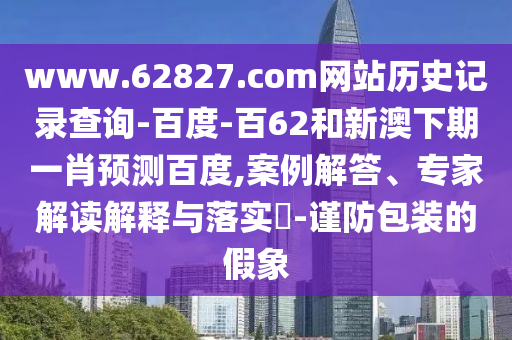 www.62827.com网站历史记录查询-百度-百62和新澳下期一肖预测百度,案例解答、专家解读解释与落实-谨防包装的假象