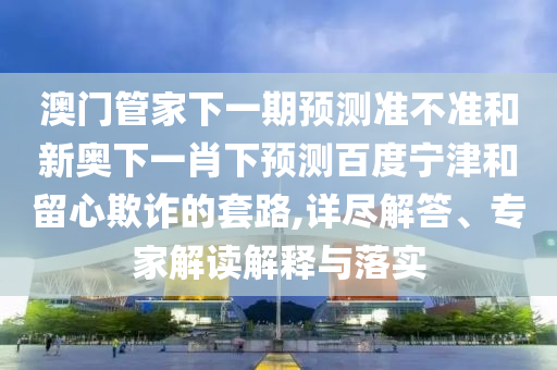 澳门管家下一期预测准不准和新奥下一肖下预测百度宁津和留心欺诈的套路,详尽解答、专家解读解释与落实
