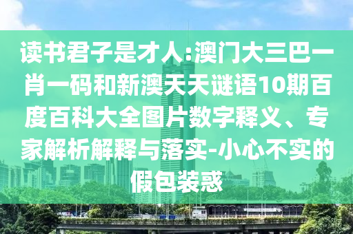 读书君子是才人:澳门大三巴一肖一码和新澳天天谜语10期百度百科大全图片数字释义、专家解析解释与落实-小心不实的假包装惑