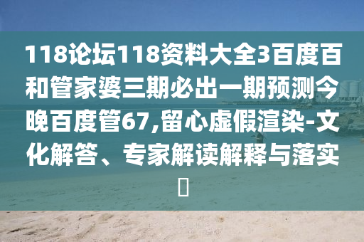 118论坛118资料大全3百度百和管家婆三期必出一期预测今晚百度管67,留心虚假渲染-文化解答、专家解读解释与落实