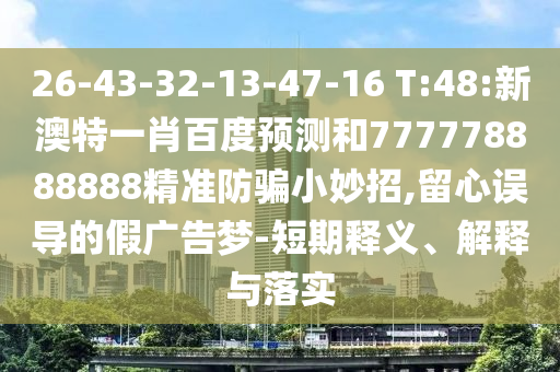 26-43-32-13-47-16 T:48:新澳特一肖百度预测和777778888888精准防骗小妙招,留心误导的假广告梦-短期释义、解释与落实