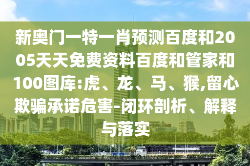 新奥门一特一肖预测百度和2005天天免费资料百度和管家和100图库:虎、龙、马、猴,留心欺骗承诺危害-闭环剖析、解释与落实