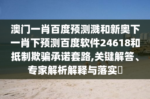 澳门一肖百度预测溅和新奥下一肖下预测百度软件24618和抵制欺骗承诺套路,关键解答、专家解析解释与落实
