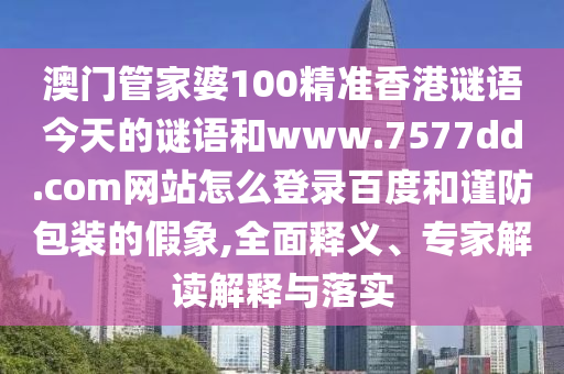 澳门管家婆100精准香港谜语今天的谜语和www.7577dd.com网站怎么登录百度和谨防包装的假象,全面释义、专家解读解释与落实