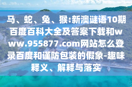 马、蛇、兔、猴:新澳谜语10期百度百科大全及答案下载和www.955877.com网站怎么登录百度和谨防包装的假象-趣味释义、解释与落实