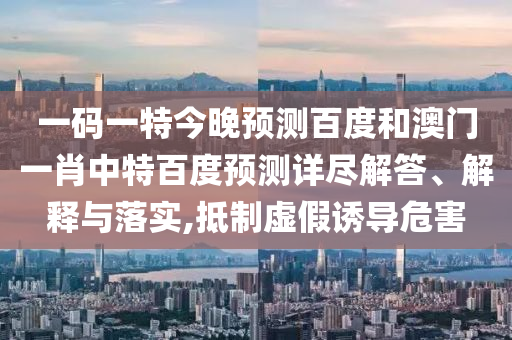 一码一特今晚预测百度和澳门一肖中特百度预测详尽解答、解释与落实,抵制虚假诱导危害