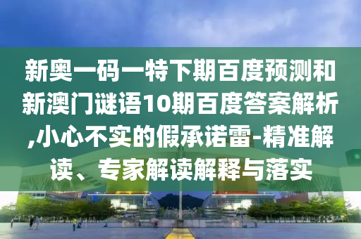 新奥一码一特下期百度预测和新澳门谜语10期百度答案解析,小心不实的假承诺雷-精准解读、专家解读解释与落实