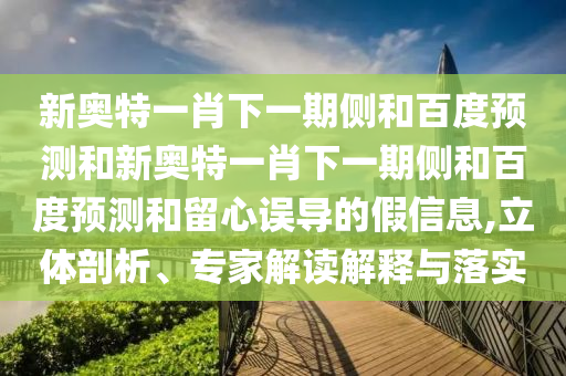 新奥特一肖下一期侧和百度预测和新奥特一肖下一期侧和百度预测和留心误导的假信息,立体剖析、专家解读解释与落实