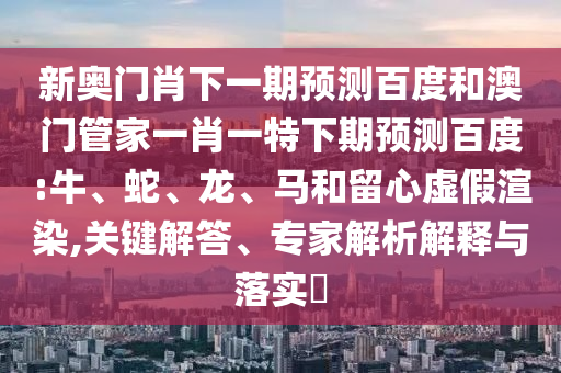 新奥门肖下一期预测百度和澳门管家一肖一特下期预测百度:牛、蛇、龙、马和留心虚假渲染,关键解答、专家解析解释与落实​