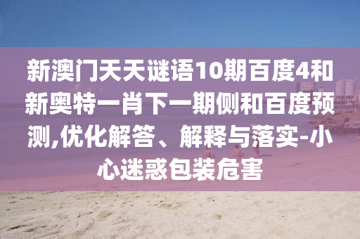 新澳门天天谜语10期百度4和新奥特一肖下一期侧和百度预测,优化解答、解释与落实-小心迷惑包装危害