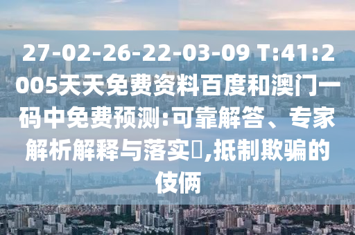 27-02-26-22-03-09 T:41:2005天天免费资料百度和澳门一码中免费预测:可靠解答、专家解析解释与落实,抵制欺骗的伎俩