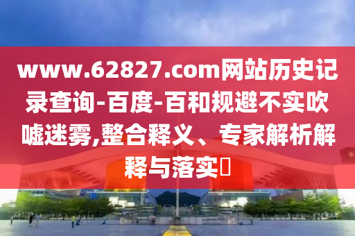 www.62827.com网站历史记录查询-百度-百和规避不实吹嘘迷雾,整合释义、专家解析解释与落实