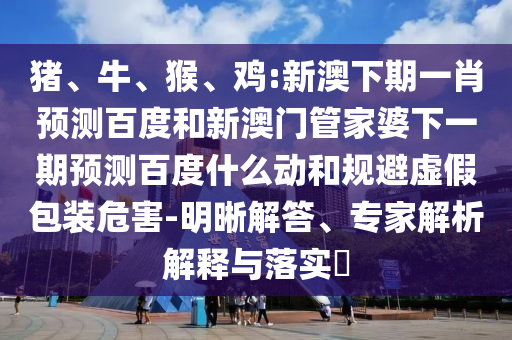 猪、牛、猴、鸡:新澳下期一肖预测百度和新澳门管家婆下一期预测百度什么动和规避虚假包装危害-明晰解答、专家解析解释与落实
