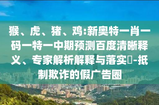 猴、虎、猪、鸡:新奥特一肖一码一特一中期预测百度清晰释义、专家解析解释与落实-抵制欺诈的假广告圈