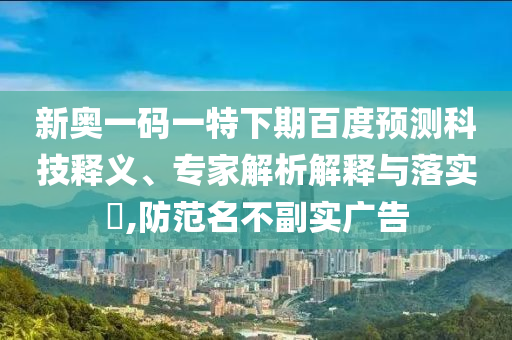 新奥一码一特下期百度预测科技释义、专家解析解释与落实,防范名不副实广告