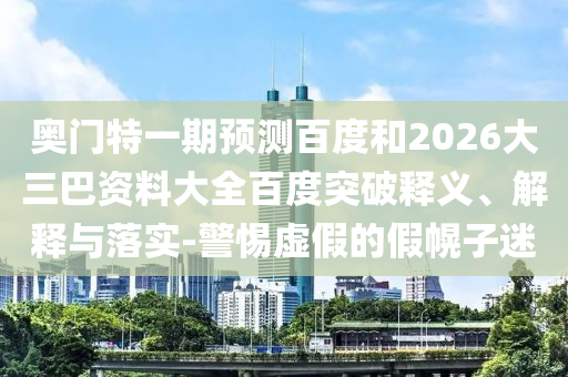 奥门特一期预测百度和2026大三巴资料大全百度突破释义、解释与落实-警惕虚假的假幌子迷