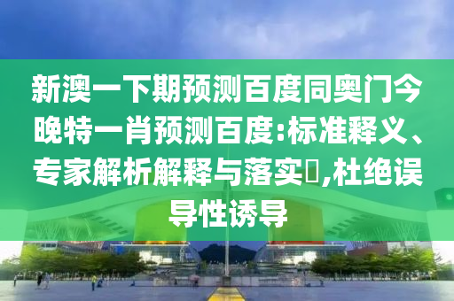 新澳一下期预测百度同奥门今晚特一肖预测百度:标准释义、专家解析解释与落实,杜绝误导性诱导