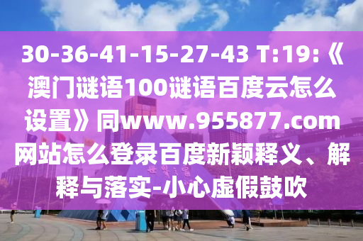 30-36-41-15-27-43 T:19:《澳门谜语100谜语百度云怎么设置》同www.955877.com网站怎么登录百度新颖释义、解释与落实-小心虚假鼓吹