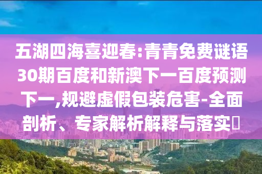 五湖四海喜迎春:青青免费谜语30期百度和新澳下一百度预测下一,规避虚假包装危害-全面剖析、专家解析解释与落实