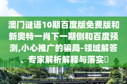 澳门谜语10期百度版免费版和新奥特一肖下一期侧和百度预测,小心推广的骗局-领域解答、专家解析解释与落实