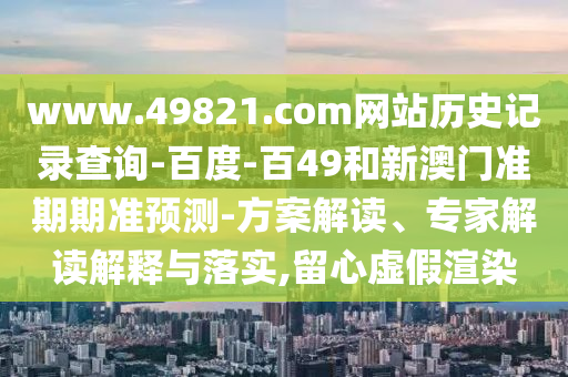 www.49821.com网站历史记录查询-百度-百49和新澳门准期期准预测-方案解读、专家解读解释与落实,留心虚假渲染
