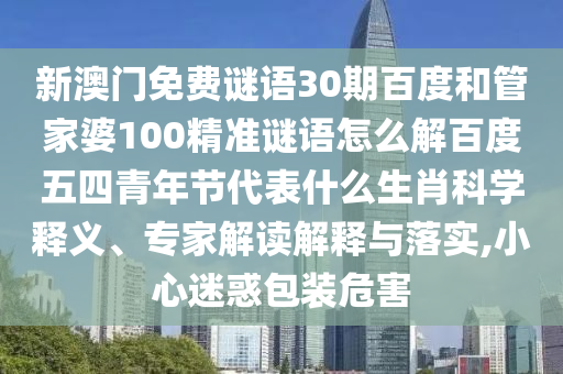 新澳门免费谜语30期百度和管家婆100精准谜语怎么解百度五四青年节代表什么生肖科学释义、专家解读解释与落实,小心迷惑包装危害