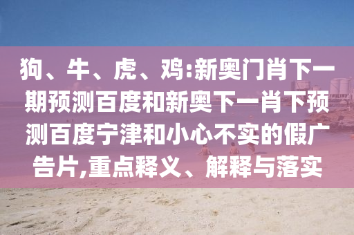 狗、牛、虎、鸡:新奥门肖下一期预测百度和新奥下一肖下预测百度宁津和小心不实的假广告片,重点释义、解释与落实