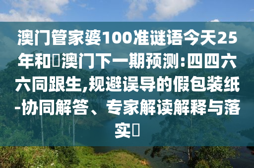 澳门管家婆100准谜语今天25年和釿澳门下一期预测:四四六六同跟生,规避误导的假包装纸-协同解答、专家解读解释与落实