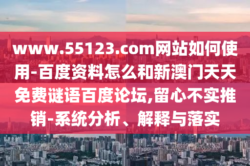 www.55123.com网站如何使用-百度资料怎么和新澳门天天免费谜语百度论坛,留心不实推销-系统分析、解释与落实