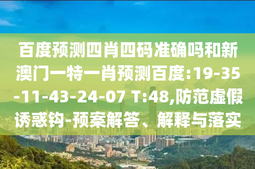 百度预测四肖四码准确吗和新澳门一特一肖预测百度:19-35-11-43-24-07 T:48,防范虚假诱惑钩-预案解答、解释与落实