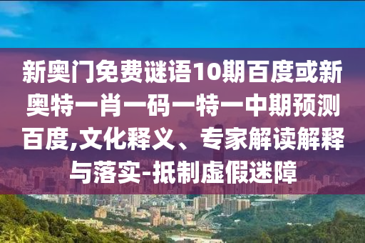 新奥门免费谜语10期百度或新奥特一肖一码一特一中期预测百度,文化释义、专家解读解释与落实-抵制虚假迷障
