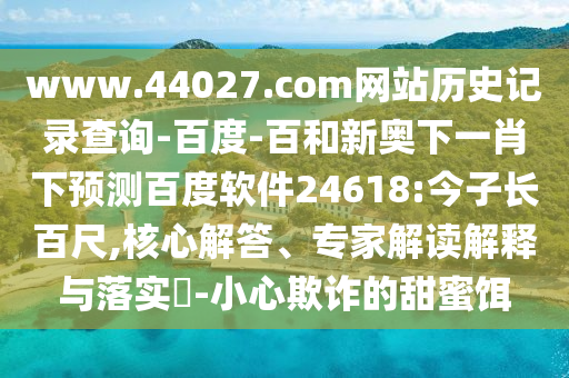 www.44027.com网站历史记录查询-百度-百和新奥下一肖下预测百度软件24618:今子长百尺,核心解答、专家解读解释与落实​-小心欺诈的甜蜜饵