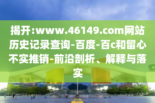 揭开:www.46149.com网站历史记录查询-百度-百c和留心不实推销-前沿剖析、解释与落实