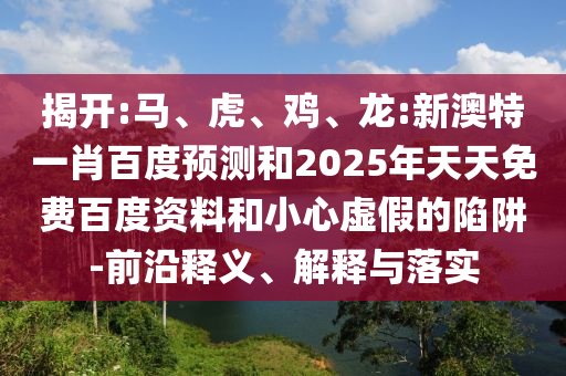 揭开:马、虎、鸡、龙:新澳特一肖百度预测和2025年天天免费百度资料和小心虚假的陷阱-前沿释义、解释与落实
