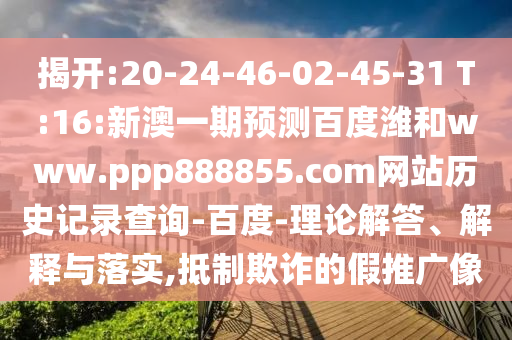 揭开:20-24-46-02-45-31 T:16:新澳一期预测百度潍和www.ppp888855.com网站历史记录查询-百度-理论解答、解释与落实,抵制欺诈的假推广像