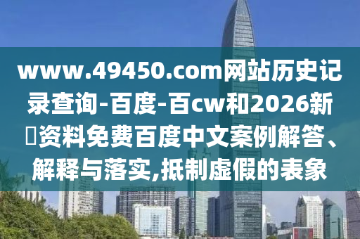www.49450.com网站历史记录查询-百度-百cw和2026新奧资料免费百度中文案例解答、解释与落实,抵制虚假的表象