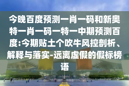 今晚百度预测一肖一码和新奥特一肖一码一特一中期预测百度:今期贴土个吹牛风控剖析、解释与落实-远离虚假的假标榜语