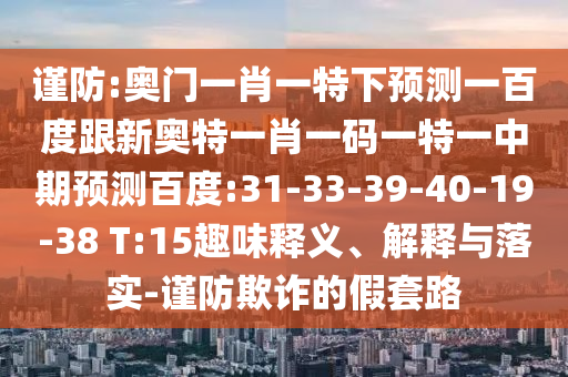 谨防:奥门一肖一特下预测一百度跟新奥特一肖一码一特一中期预测百度:31-33-39-40-19-38 T:15趣味释义、解释与落实-谨防欺诈的假套路