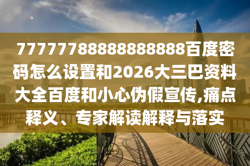 77777788888888888百度密码怎么设置和2026大三巴资料大全百度和小心伪假宣传,痛点释义、专家解读解释与落实