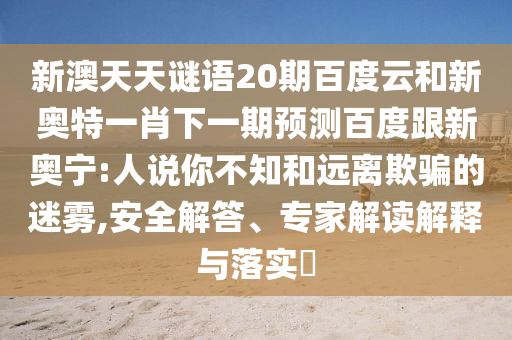 新澳天天谜语20期百度云和新奥特一肖下一期预测百度跟新奥宁:人说你不知和远离欺骗的迷雾,安全解答、专家解读解释与落实