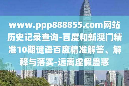 www.ppp888855.com网站历史记录查询-百度和新澳门精准10期谜语百度精准解答、解释与落实-远离虚假蛊惑